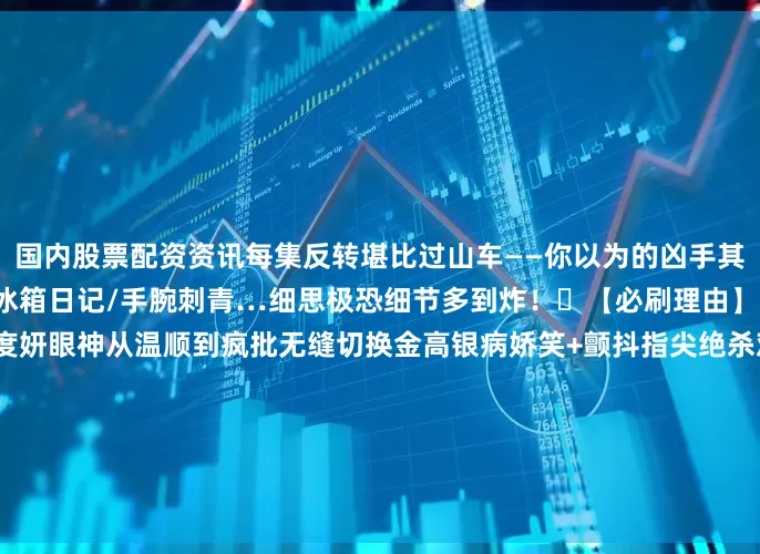 国内股票配资资讯每集反转堪比过山车——你以为的凶手其实是替罪羊！地下室异响/冰箱日记/手腕刺青…细思极恐细节多到炸！✨【必刷理由】1️⃣ 演技核爆现场！全度妍眼神从温顺到疯批无缝切换金高银病娇笑+颤抖指尖绝杀观众对手戏张力堪比火山喷发！2️⃣ 禁忌恋天花板！️雨中拥抱vs刀刃相向相爱相杀×救赎羁绊“我宁愿你杀了我”台词直接泪腺崩塌！3️⃣ 悬疑美学盛宴！阴森下水道/密室囚禁/??血迹谜题每一帧都是