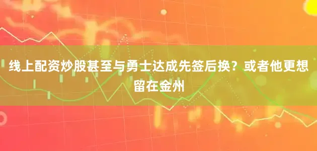 线上配资炒股甚至与勇士达成先签后换？或者他更想留在金州