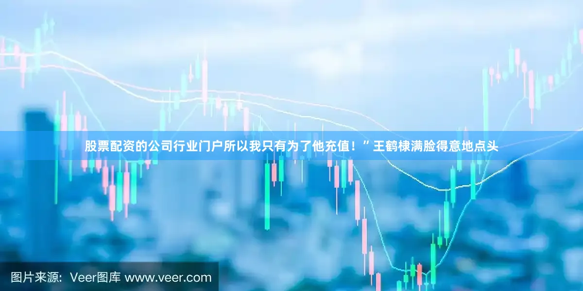 股票配资的公司行业门户所以我只有为了他充值！”王鹤棣满脸得意地点头
