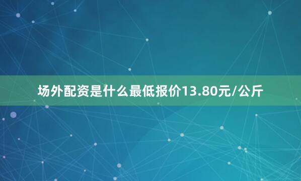 场外配资是什么最低报价13.80元/公斤