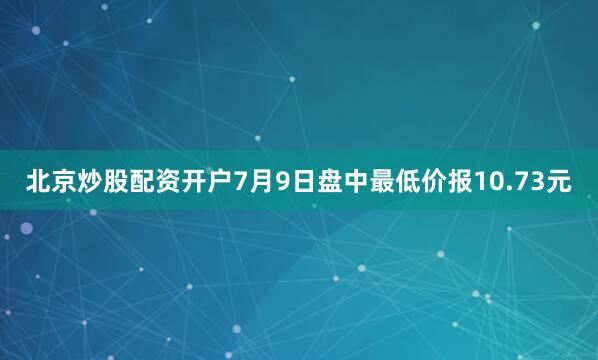北京炒股配资开户7月9日盘中最低价报10.73元