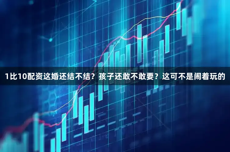 1比10配资这婚还结不结？孩子还敢不敢要？这可不是闹着玩的