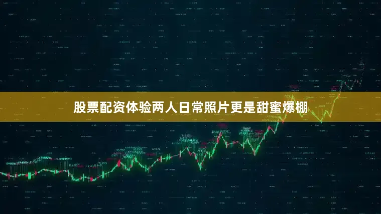 股票配资体验两人日常照片更是甜蜜爆棚