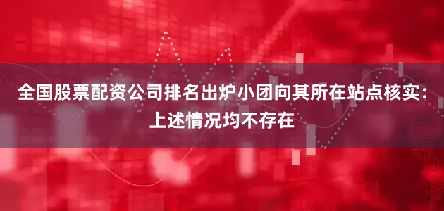 全国股票配资公司排名出炉小团向其所在站点核实：上述情况均不存在