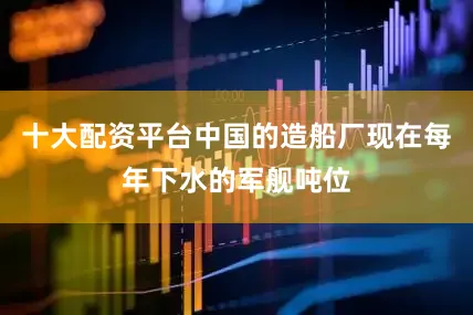 十大配资平台中国的造船厂现在每年下水的军舰吨位