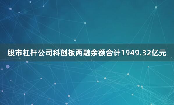股市杠杆公司科创板两融余额合计1949.32亿元