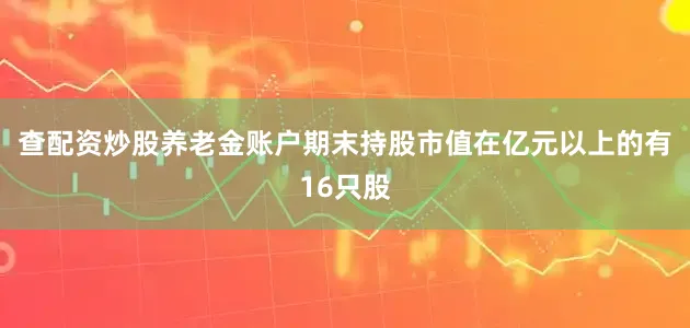 查配资炒股养老金账户期末持股市值在亿元以上的有16只股