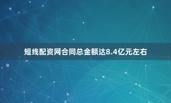 短线配资网合同总金额达8.4亿元左右