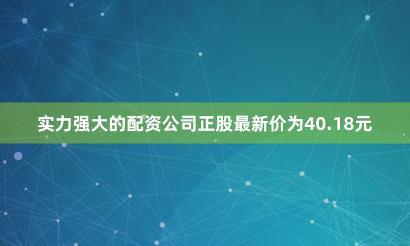 实力强大的配资公司正股最新价为40.18元
