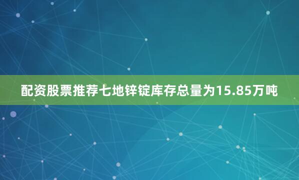配资股票推荐七地锌锭库存总量为15.85万吨
